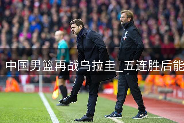 中国男篮再战乌拉圭 五连胜后能否延续胜绩？