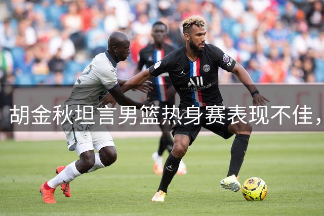 胡金秋坦言男篮热身赛表现不佳，强调需尽快调整备战