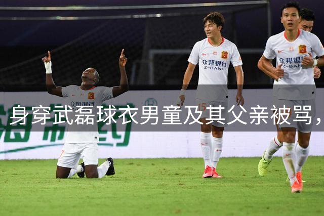 身穿武磊球衣男童及其父亲被骂，三男子被行政拘留